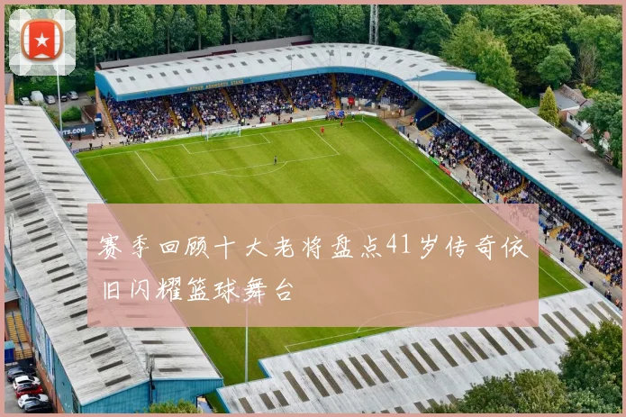 赛季回顾十大老将盘点41岁传奇依旧闪耀篮球舞台