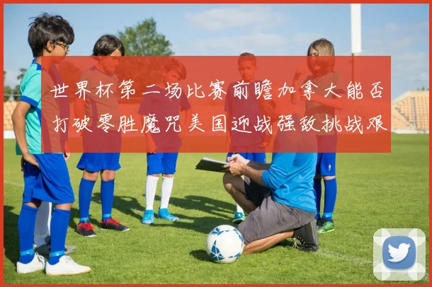 世界杯第二场比赛前瞻加拿大能否打破零胜魔咒美国迎战强敌挑战艰巨
