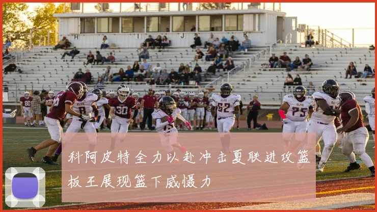 科阿皮特全力以赴冲击夏联进攻篮板王展现篮下威慑力