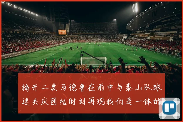 梅开二度马德鲁在雨中与泰山队球迷共庆团结时刻再现我们是一体的精神