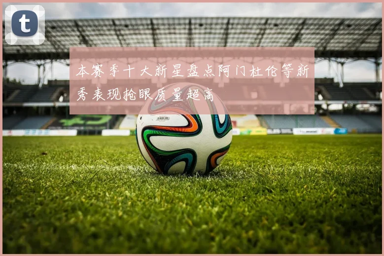 本赛季十大新星盘点阿门杜伦等新秀表现抢眼质量超高