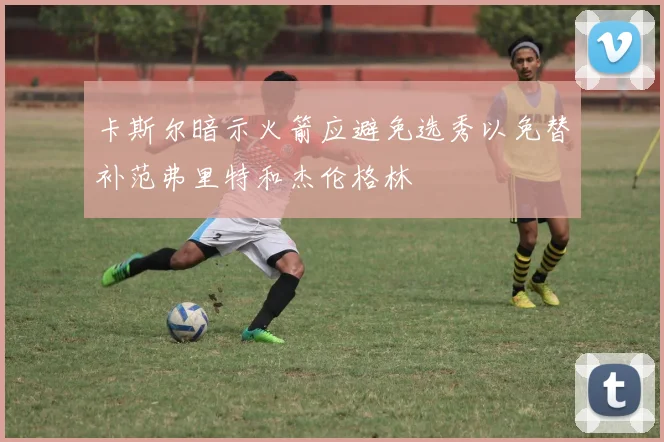 卡斯尔暗示火箭应避免选秀以免替补范弗里特和杰伦格林