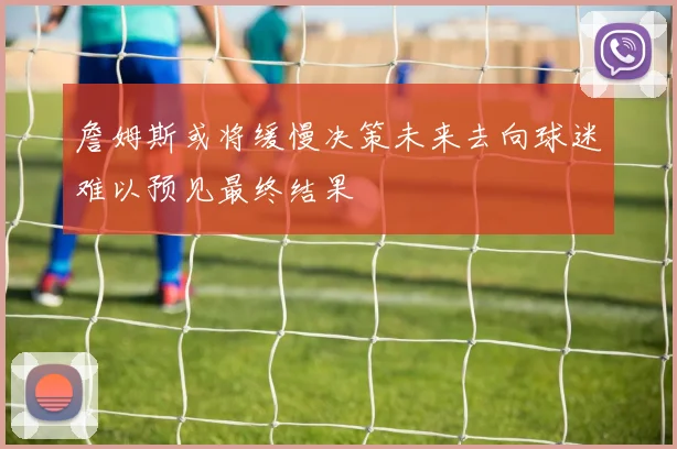 詹姆斯或将缓慢决策未来去向球迷难以预见最终结果