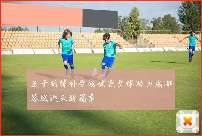王子铭替补登场破荒首球助力成都蓉城迎来新篇章