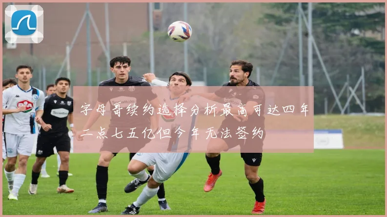 字母哥续约选择分析最高可达四年二点七五亿但今年无法签约